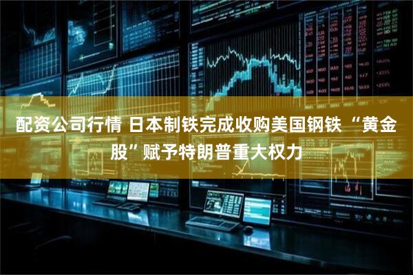 配资公司行情 日本制铁完成收购美国钢铁 “黄金股”赋予特朗普重大权力