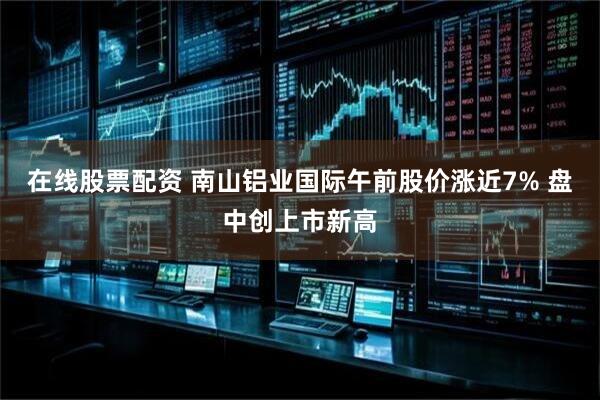 在线股票配资 南山铝业国际午前股价涨近7% 盘中创上市新高
