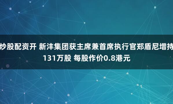炒股配资开 新沣集团获主席兼首席执行官郑盾尼增持131万股 每股作价0.8港元