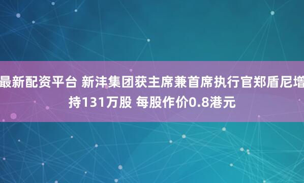 最新配资平台 新沣集团获主席兼首席执行官郑盾尼增持131万股 每股作价0.8港元