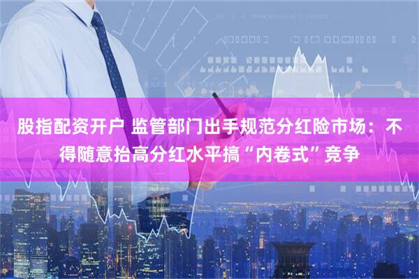 股指配资开户 监管部门出手规范分红险市场：不得随意抬高分红水平搞“内卷式”竞争