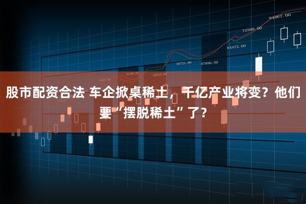 股市配资合法 车企掀桌稀土，千亿产业将变？他们要“摆脱稀土”了？