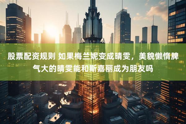 股票配资规则 如果梅兰妮变成晴雯，美貌懒惰脾气大的晴雯能和斯嘉丽成为朋友吗