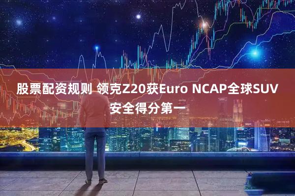 股票配资规则 领克Z20获Euro NCAP全球SUV安全得分第一