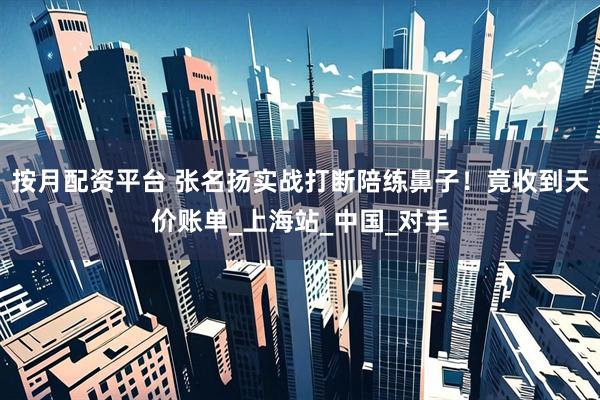 按月配资平台 张名扬实战打断陪练鼻子！竟收到天价账单_上海站_中国_对手