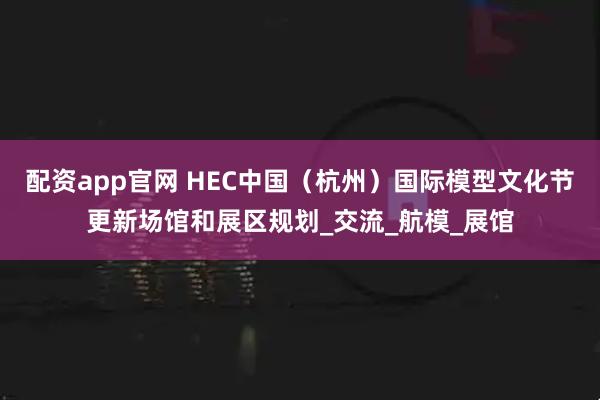 配资app官网 HEC中国（杭州）国际模型文化节更新场馆和展区规划_交流_航模_展馆