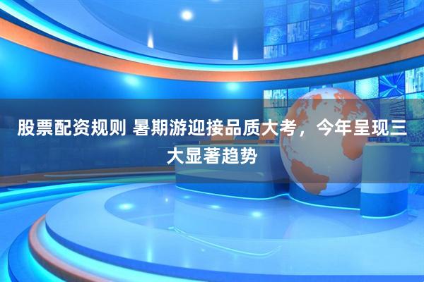 股票配资规则 暑期游迎接品质大考，今年呈现三大显著趋势