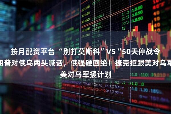 按月配资平台 “别打莫斯科”VS“50天停战令”：特朗普对俄乌两头喊话，俄强硬回绝！捷克拒跟美对乌军援计划