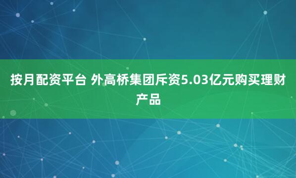 按月配资平台 外高桥集团斥资5.03亿元购买理财产品