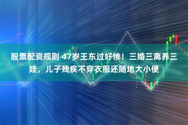 股票配资规则 47岁王东过好惨！三婚三离养三娃，儿子残疾不穿衣服还随地大小便