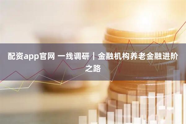 配资app官网 一线调研｜金融机构养老金融进阶之路