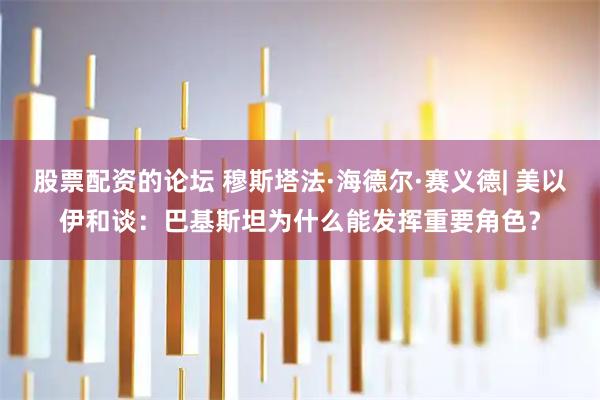 股票配资的论坛 穆斯塔法·海德尔·赛义德| 美以伊和谈：巴基斯坦为什么能发挥重要角色？