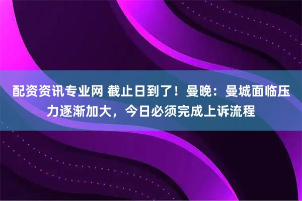 配资资讯专业网 截止日到了！曼晚：曼城面临压力逐渐加大，今日必须完成上诉流程