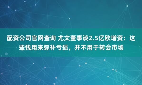 配资公司官网查询 尤文董事谈2.5亿欧增资：这些钱用来弥补亏损，并不用于转会市场